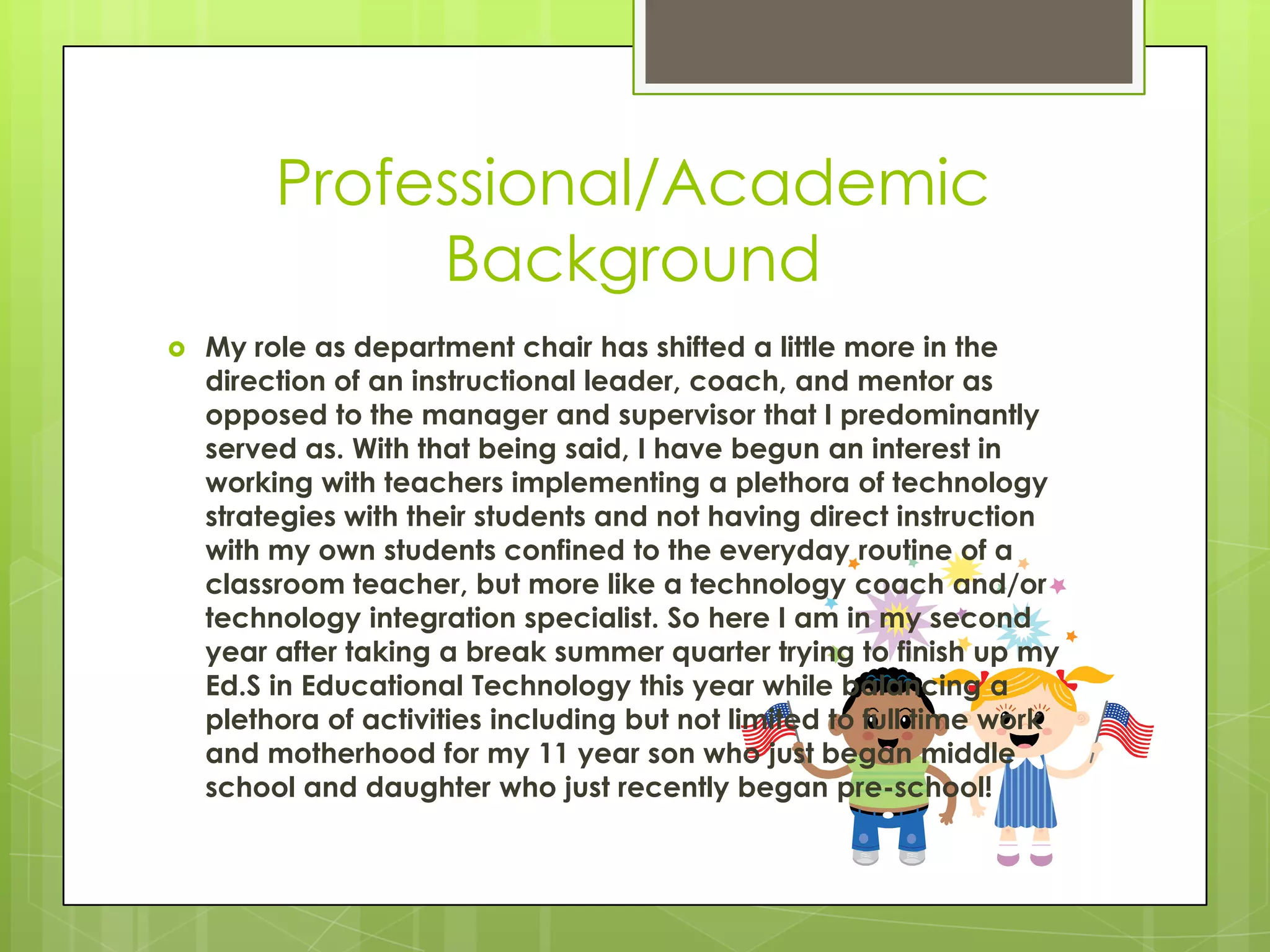 Professional/Academic
Background
 My role as department chair has shifted a little more in the
direction of an instructional leader, coach, and mentor as
opposed to the manager and supervisor that I predominantly
served as. With that being said, I have begun an interest in
working with teachers implementing a plethora of technology
strategies with their students and not having direct instruction
with my own students confined to the everyday routine of a
classroom teacher, but more like a technology coach and/or
technology integration specialist. So here I am in my second
year after taking a break summer quarter trying to finish up my
Ed.S in Educational Technology this year while balancing a
plethora of activities including but not limited to full time work
and motherhood for my 11 year son who just began middle
school and daughter who just recently began pre-school!
 