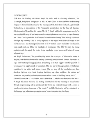 INTRODUCTION
DLF was the leading real estate player in India, and its visionary chairman, Mr.
K.P.Singh, had played a large role in this. In April 2008, he was conferred an Honorary
Degree of Doctorate in Science by the prestigious G.B. Pant University of Agriculture&
Technology, in recognition of his 'invaluable contribution in the field of Business
Administration.'Describing his vision, Mr. K. P. Singh said in his acceptance speech, 'In
my own humble way, it has been my endeavour to pioneer a movement to make Housing
and Urban Development the new Sunrise Sector of our economy.''I am acutely aware that
although my company DLF is today regarded as the largest real estate developer in the
world and has a pan-Indian presence with over 50 million square feet under construction,
India needs not one DLF, but hundreds of companies like DLF to meet the rising
aspirations of the people for better living standards, better homes and better all round
infrastructure.'
Mr. Singh further said, 'the ground reality is that due to neglect of this crucial sector in
the past, our urban infrastructure is today crumbling and our urban centers are unable to
cope with the burgeoning population. Everything is in short supply, whether you talk of
housing, power supply, roads or sanitation. This has led to the degradation of the human
condition in our cities and towns, where fifty per cent of the population are slum
dwellers, lacking even basic hygiene facilities and slum children, the citizen sof
tomorrow, are growing up in an environment where character building has no place.’
On the occasion, Dr. A. P. Sharma, Vice-Chancellor, G.B.Pant University said that Mr.K.
P. Singh has made 'historic and lasting contributions to the building of modernIndia
through his pioneering role as a real estate developer and corporate leader with a vision to
transform the urban landscape of the country'. Mr.K.P. Singh also set 'new standards in
the housing and urban development scenario' emerging as the 'driving force'
1
 