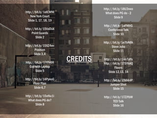 http://bit.ly/1eICWNI
New York Court
Slide 1, 17, 18, 19
http://bit.ly/15VaDuk
PointGuards
Slide 2
http://bit.ly/15XZ4wv
Position
Slide 3,4
http://bit.ly/17tThBR
Guy with Laptop
Slide 5
http://bit.ly/14PpksG
FloorPlan
Slide 6,7
http://bit.ly/15nNu1i
What does PG do?
Slide 8
http://bit.ly/18U3neo
What does PG do - 2
Slide 9
http://bit.ly/1aFNIVG
Conference Talk
Slide 10
http://bit.ly/1e7bN8k
Steve Jobs
Slide 11
http://bit.ly/1eo7aYs
http://bit.ly/17SYhAQ
Floors
Slide 12,13, 14
http://bit.ly/15Vi44P
JumperShot
Slide 15
http://bit.ly/17ZJYbW
TED Talk
Slide 16
CREDITS
 