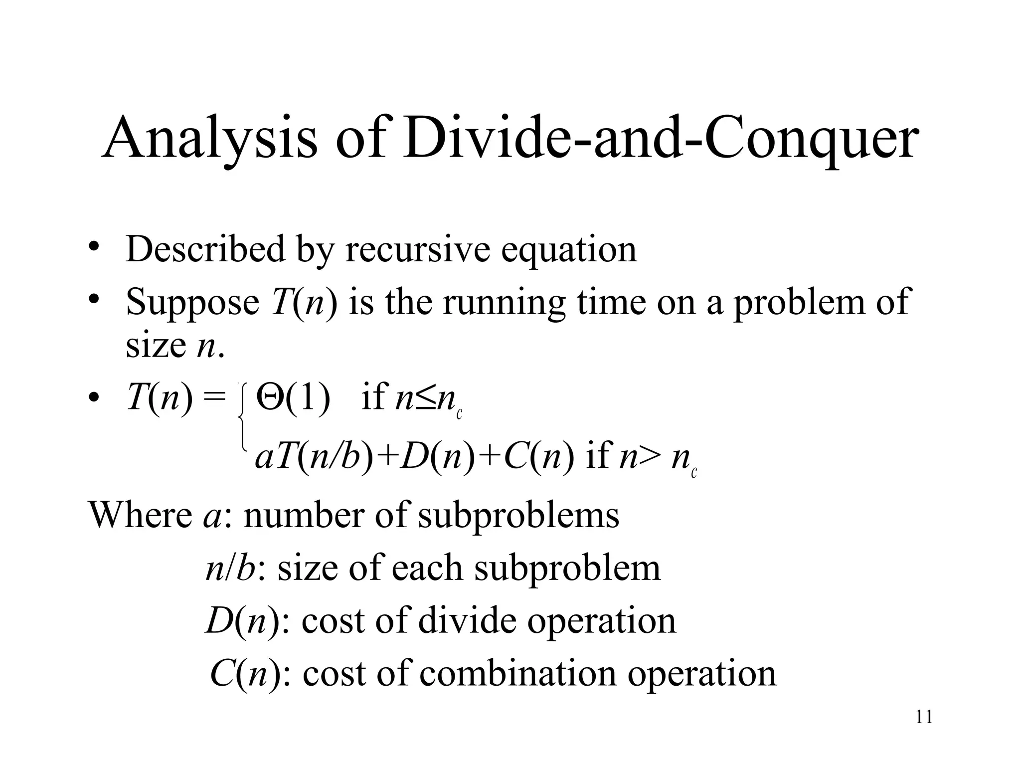 11
Analysis of Divide-and-Conquer
• Described by recursive equation
• Suppose T(n) is the running time on a problem of
size n.
• T(n) = Θ(1) if n≤nc
aT(n/b)+D(n)+C(n) if n> nc
Where a: number of subproblems
n/b: size of each subproblem
D(n): cost of divide operation
C(n): cost of combination operation
 