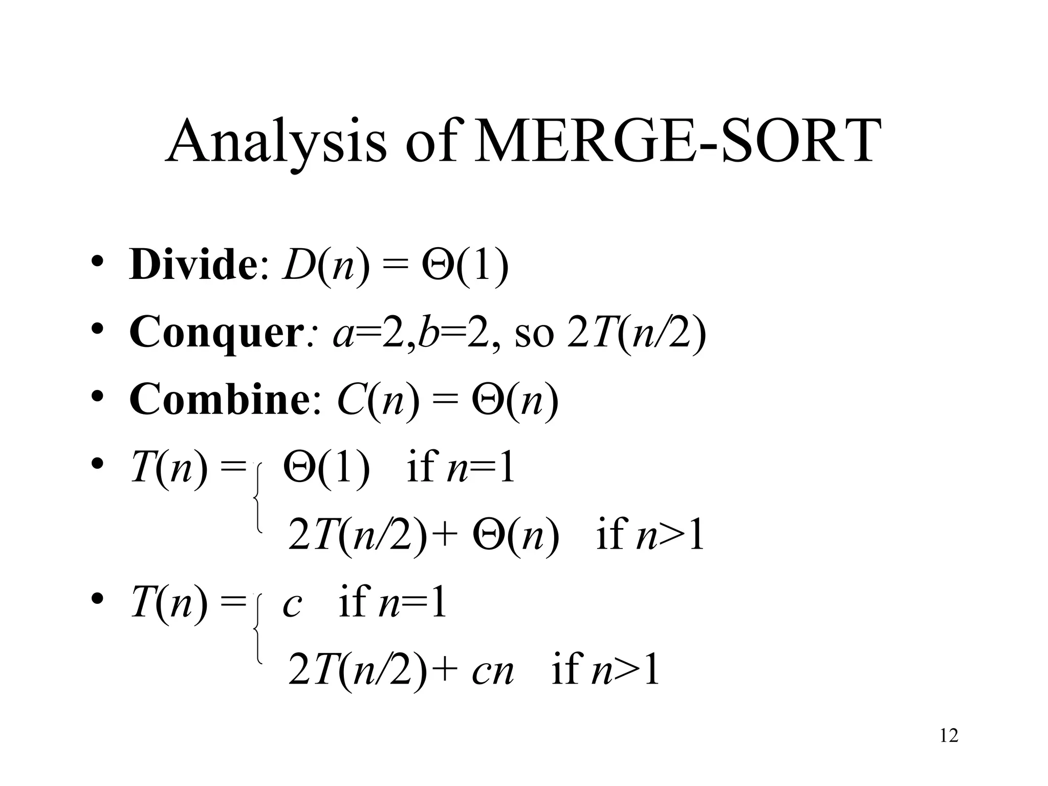 12
Analysis of MERGE-SORT
• Divide: D(n) = Θ(1)
• Conquer: a=2,b=2, so 2T(n/2)
• Combine: C(n) = Θ(n)
• T(n) = Θ(1) if n=1
2T(n/2)+ Θ(n) if n>1
• T(n) = c if n=1
2T(n/2)+ cn if n>1
 