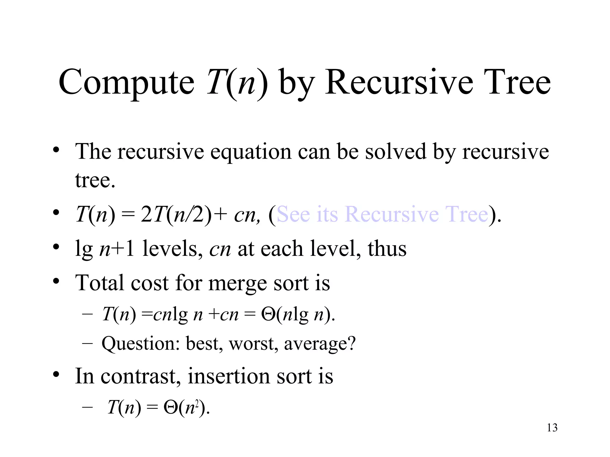13
Compute T(n) by Recursive Tree
• The recursive equation can be solved by recursive
tree.
• T(n) = 2T(n/2)+ cn, (See its Recursive Tree).
• lg n+1 levels, cn at each level, thus
• Total cost for merge sort is
– T(n) =cnlg n +cn = Θ(nlg n).
– Question: best, worst, average?
• In contrast, insertion sort is
– T(n) = Θ(n2
).
 