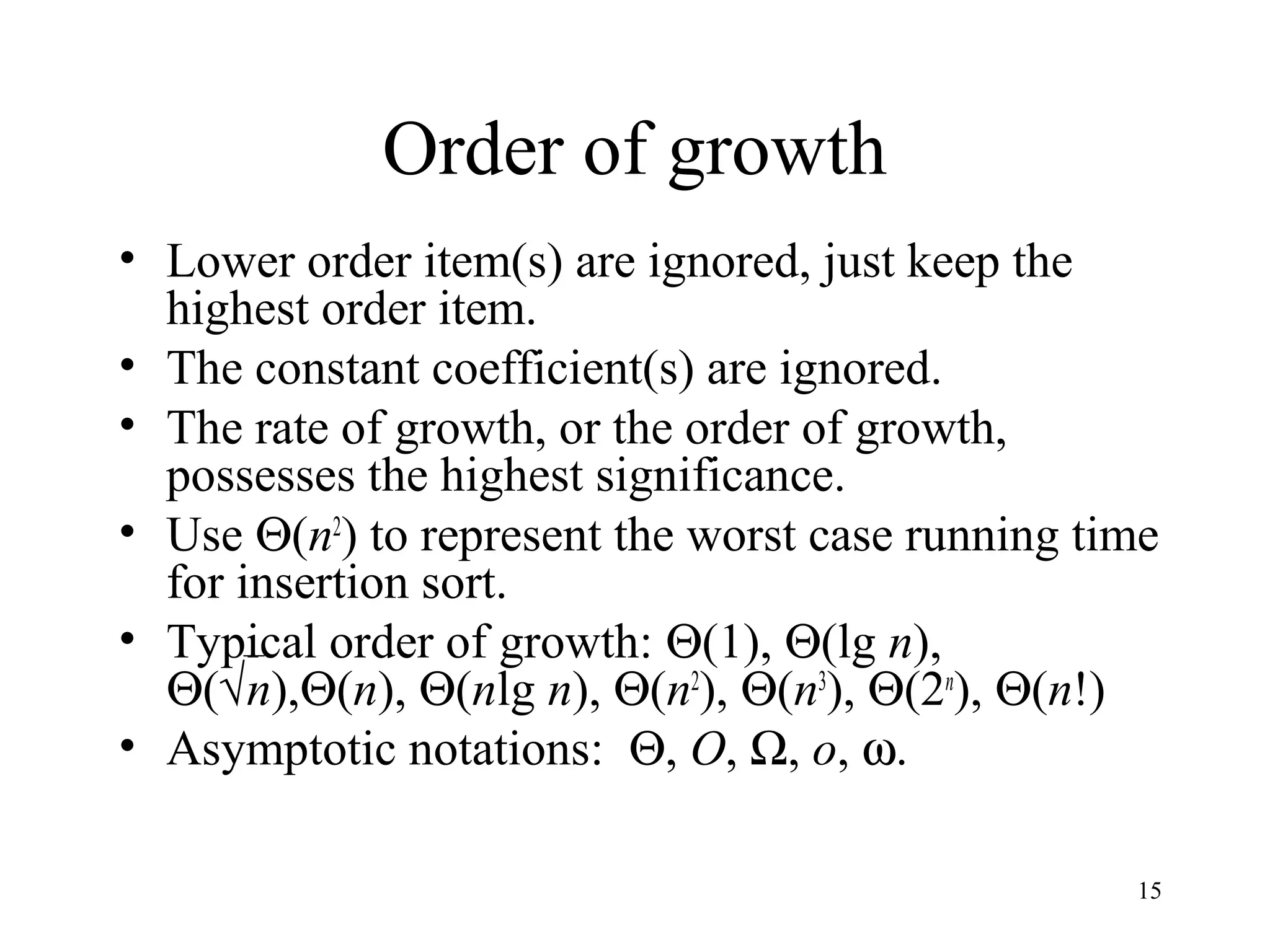 15
Order of growth
• Lower order item(s) are ignored, just keep the
highest order item.
• The constant coefficient(s) are ignored.
• The rate of growth, or the order of growth,
possesses the highest significance.
• Use Θ(n2
) to represent the worst case running time
for insertion sort.
• Typical order of growth: Θ(1), Θ(lg n),
Θ(√n),Θ(n), Θ(nlg n), Θ(n2
), Θ(n3
), Θ(2n
), Θ(n!)
• Asymptotic notations: Θ, O, Ω, o, ω.
 