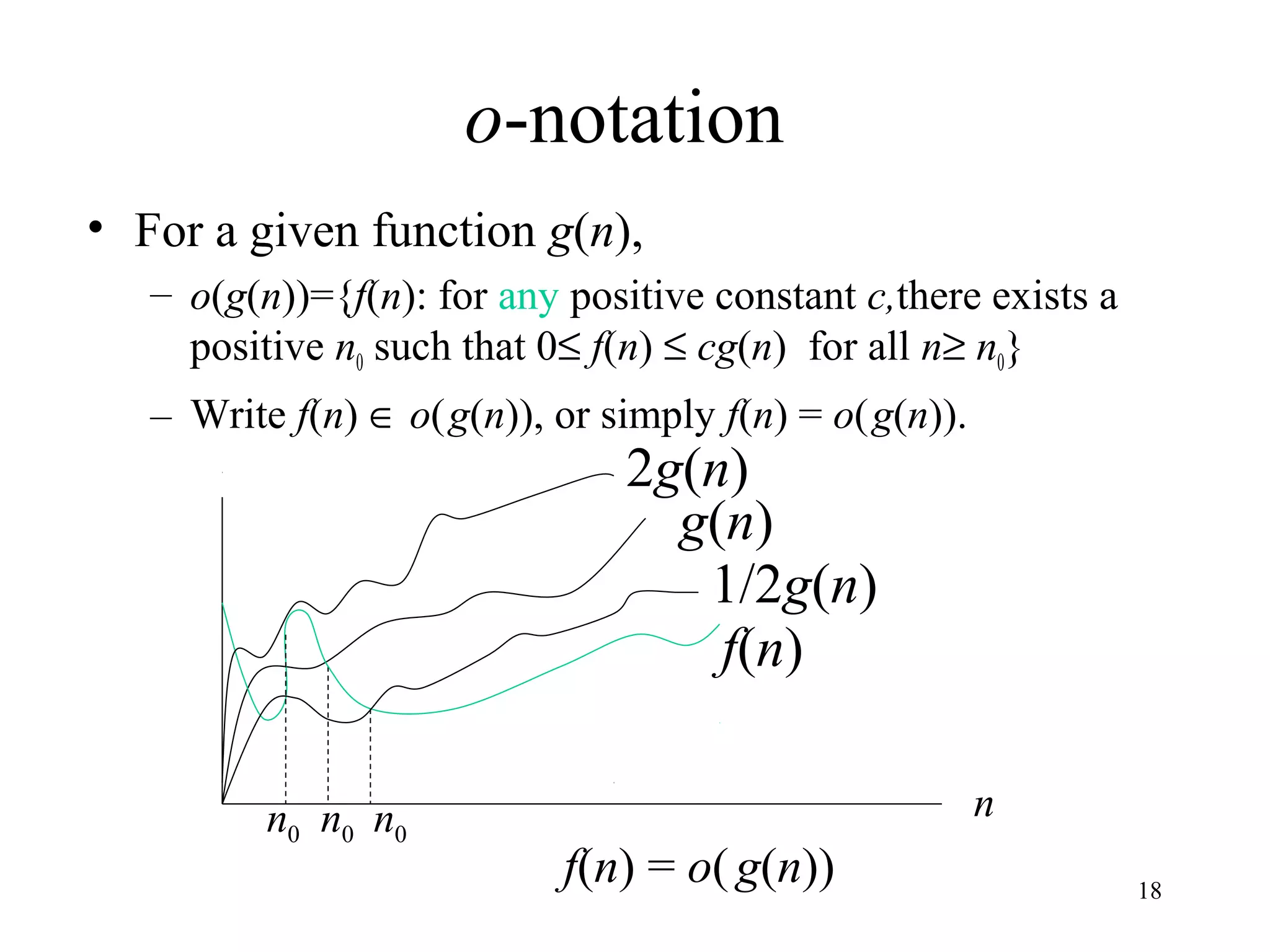 18
o-notation
• For a given function g(n),
– o(g(n))={f(n): for any positive constant c,there exists a
positive n0 such that 0≤ f(n) ≤ cg(n) for all n≥ n0}
– Write f(n) ∈ o(g(n)), or simply f(n) = o(g(n)).
2g(n)
f(n) = o(g(n))
nn0
g(n)
f(n)
1/2g(n)
n0 n0
 
