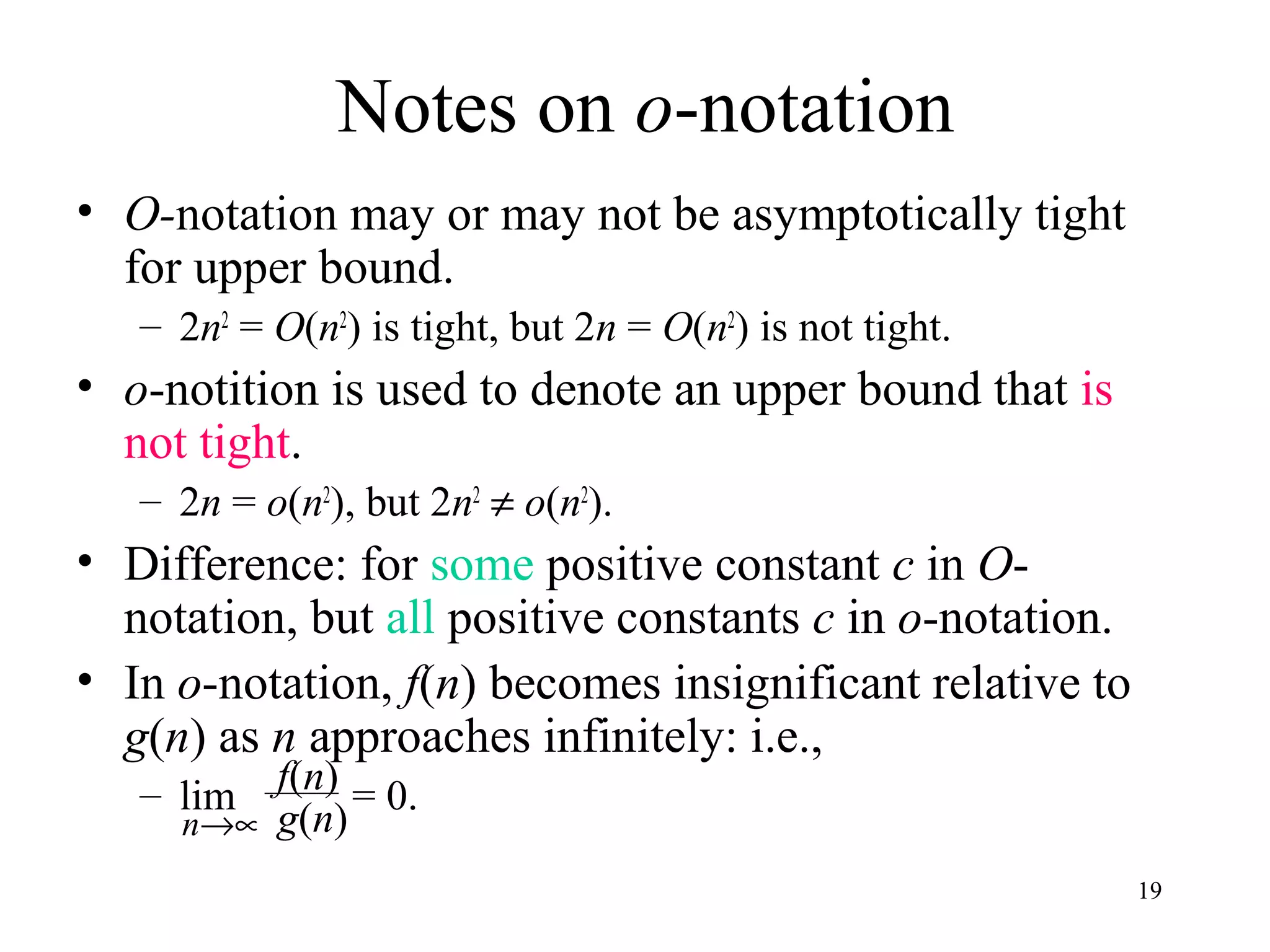 19
Notes on o-notation
• O-notation may or may not be asymptotically tight
for upper bound.
– 2n2
= O(n2
) is tight, but 2n = O(n2
) is not tight.
• o-notition is used to denote an upper bound that is
not tight.
– 2n = o(n2
), but 2n2
≠ o(n2
).
• Difference: for some positive constant c in O-
notation, but all positive constants c in o-notation.
• In o-notation, f(n) becomes insignificant relative to
g(n) as n approaches infinitely: i.e.,
– lim = 0.f(n)
g(n)n→∝
 