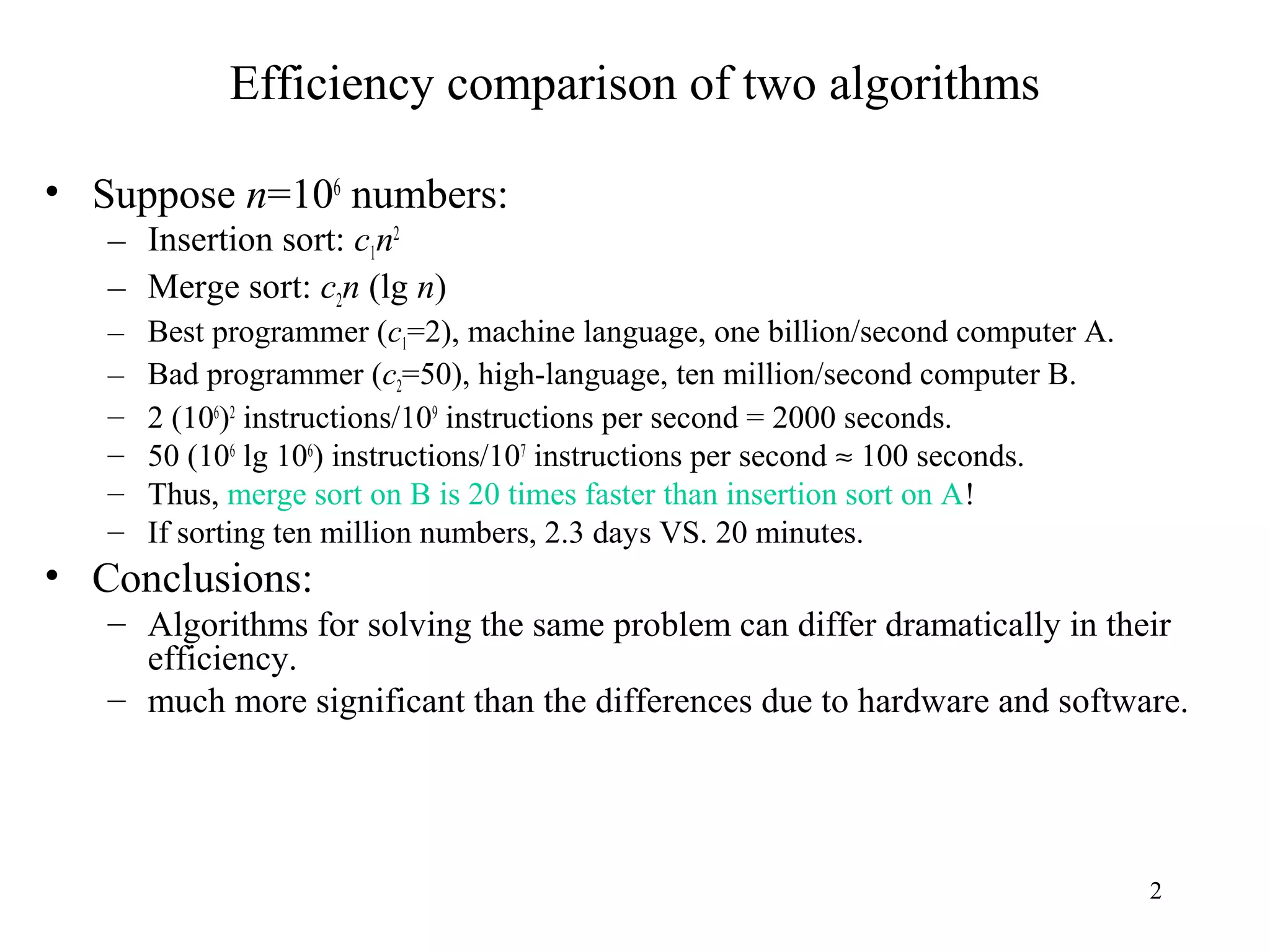 2
Efficiency comparison of two algorithms
• Suppose n=106
numbers:
– Insertion sort: c1n2
– Merge sort: c2n (lg n)
– Best programmer (c1=2), machine language, one billion/second computer A.
– Bad programmer (c2=50), high-language, ten million/second computer B.
– 2 (106
)2
instructions/109
instructions per second = 2000 seconds.
– 50 (106
lg 106
) instructions/107
instructions per second ≈ 100 seconds.
– Thus, merge sort on B is 20 times faster than insertion sort on A!
– If sorting ten million numbers, 2.3 days VS. 20 minutes.
• Conclusions:
– Algorithms for solving the same problem can differ dramatically in their
efficiency.
– much more significant than the differences due to hardware and software.
 