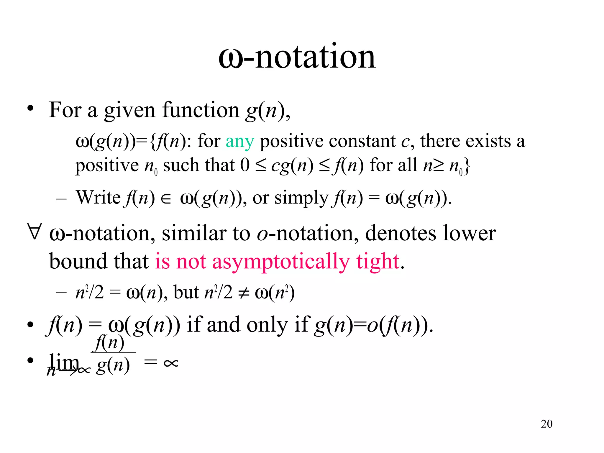 20
ω-notation
• For a given function g(n),
ω(g(n))={f(n): for any positive constant c, there exists a
positive n0 such that 0 ≤ cg(n) ≤ f(n) for all n≥ n0}
– Write f(n) ∈ ω(g(n)), or simply f(n) = ω(g(n)).
∀ ω-notation, similar to o-notation, denotes lower
bound that is not asymptotically tight.
– n2
/2 = ω(n), but n2
/2 ≠ ω(n2
)
• f(n) = ω(g(n)) if and only if g(n)=o(f(n)).
• lim = ∝
f(n)
g(n)n→∝
 