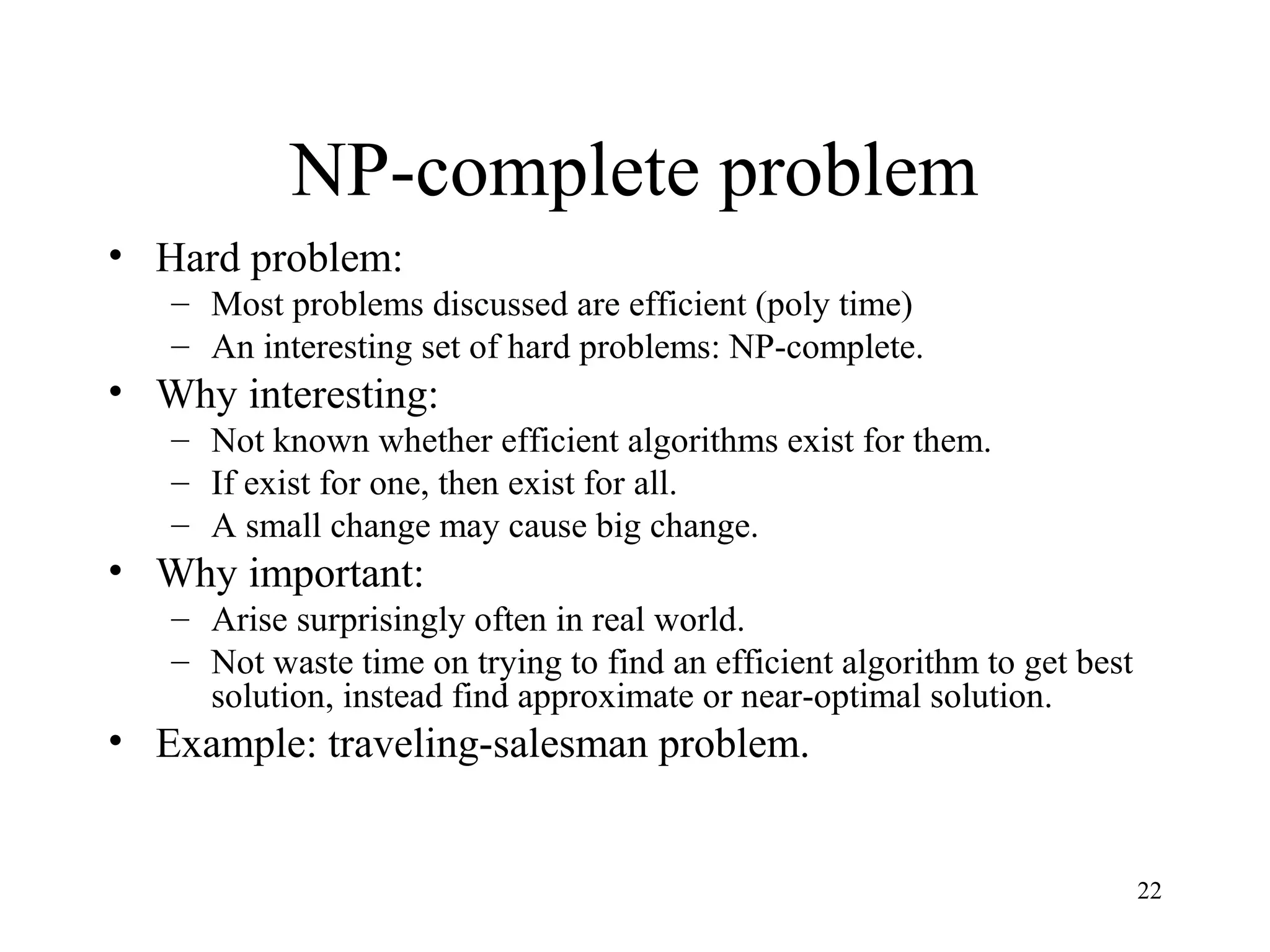 22
NP-complete problem
• Hard problem:
– Most problems discussed are efficient (poly time)
– An interesting set of hard problems: NP-complete.
• Why interesting:
– Not known whether efficient algorithms exist for them.
– If exist for one, then exist for all.
– A small change may cause big change.
• Why important:
– Arise surprisingly often in real world.
– Not waste time on trying to find an efficient algorithm to get best
solution, instead find approximate or near-optimal solution.
• Example: traveling-salesman problem.
 