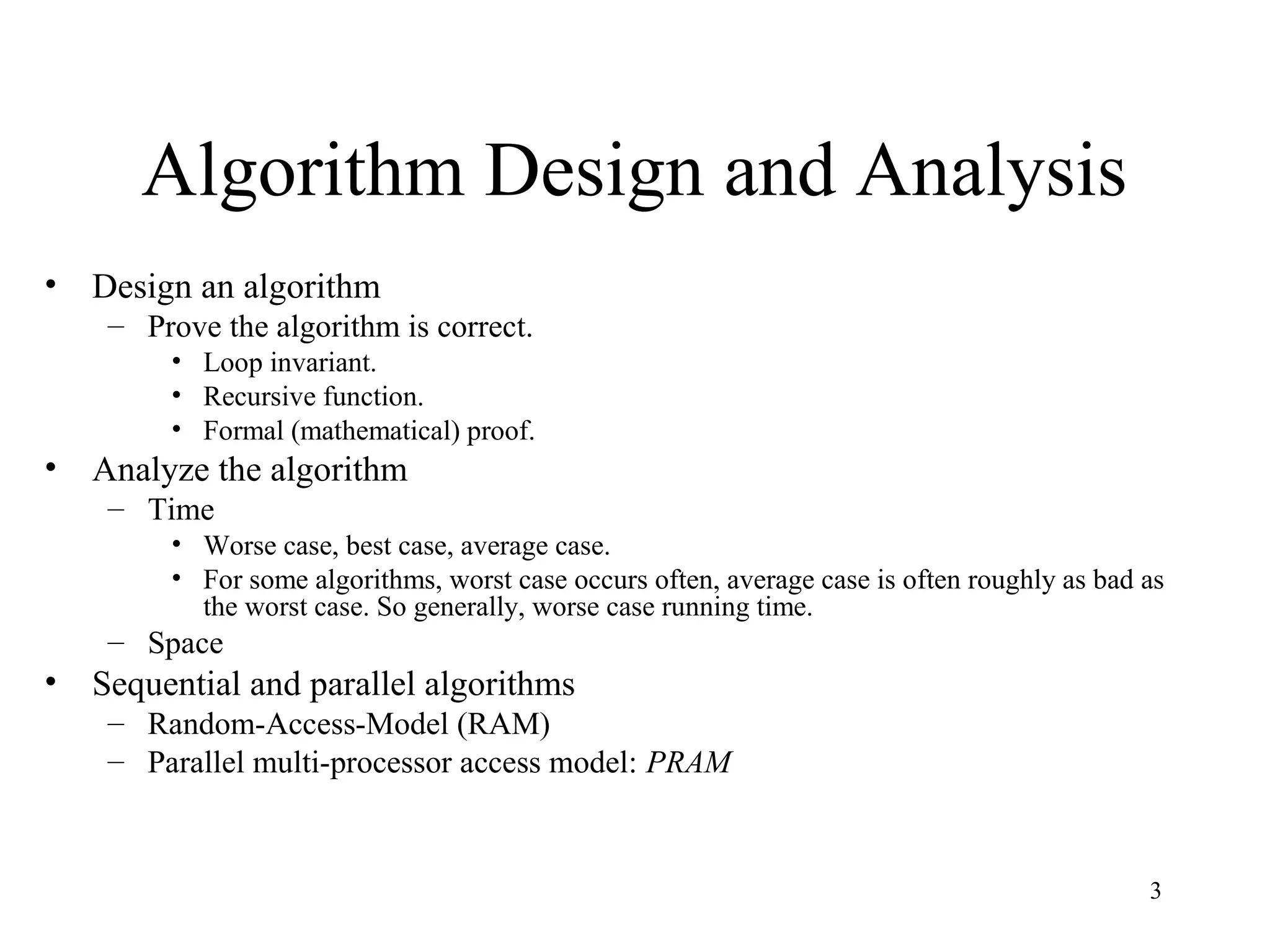 3
Algorithm Design and Analysis
• Design an algorithm
– Prove the algorithm is correct.
• Loop invariant.
• Recursive function.
• Formal (mathematical) proof.
• Analyze the algorithm
– Time
• Worse case, best case, average case.
• For some algorithms, worst case occurs often, average case is often roughly as bad as
the worst case. So generally, worse case running time.
– Space
• Sequential and parallel algorithms
– Random-Access-Model (RAM)
– Parallel multi-processor access model: PRAM
 