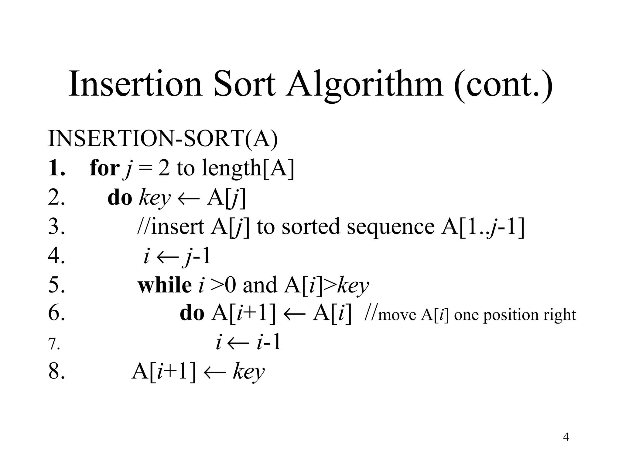 4
Insertion Sort Algorithm (cont.)
INSERTION-SORT(A)
1. for j = 2 to length[A]
2. do key ← A[j]
3. //insert A[j] to sorted sequence A[1..j-1]
4. i ← j-1
5. while i >0 and A[i]>key
6. do A[i+1] ← A[i] //move A[i] one position right
7. i ← i-1
8. A[i+1] ← key
 