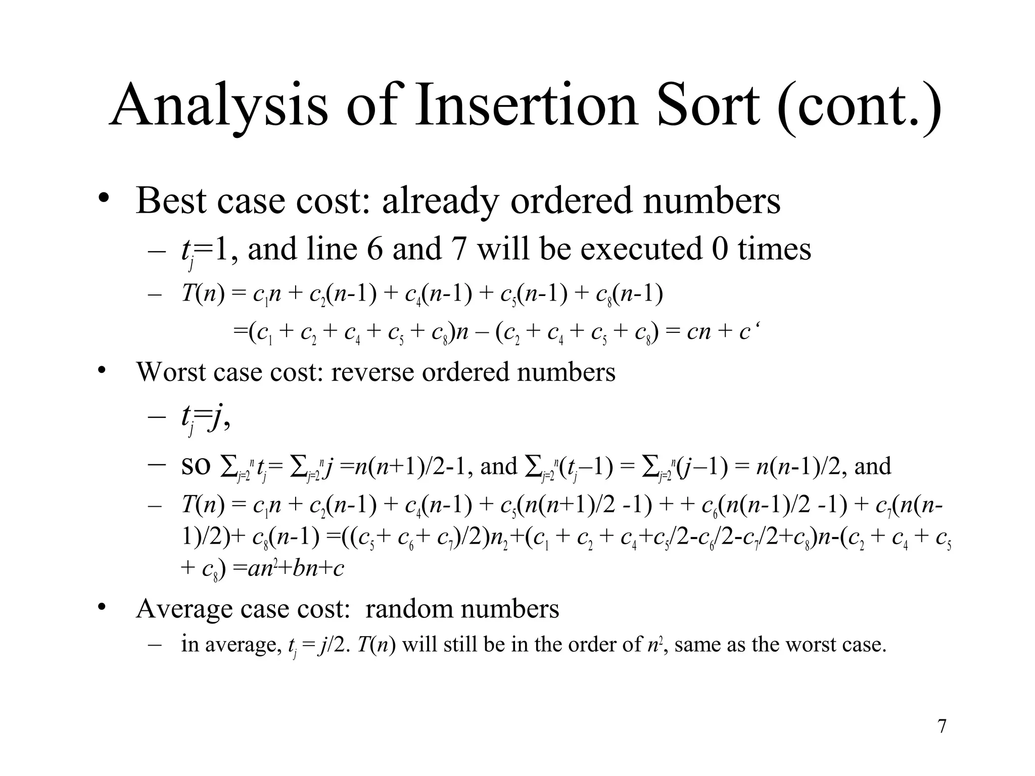 7
Analysis of Insertion Sort (cont.)
• Best case cost: already ordered numbers
– tj=1, and line 6 and 7 will be executed 0 times
– T(n) = c1n + c2(n-1) + c4(n-1) + c5(n-1) + c8(n-1)
=(c1 + c2 + c4 + c5 + c8)n – (c2 + c4 + c5 + c8) = cn + c‘
• Worst case cost: reverse ordered numbers
– tj=j,
– so ∑j=2
n
tj= ∑j=2
n
j =n(n+1)/2-1, and ∑j=2
n
(tj–1) = ∑j=2
n
(j–1) = n(n-1)/2, and
– T(n) = c1n + c2(n-1) + c4(n-1) + c5(n(n+1)/2 -1) + + c6(n(n-1)/2 -1) + c7(n(n-
1)/2)+ c8(n-1) =((c5+ c6 + c7)/2)n2 +(c1 + c2 + c4 +c5/2-c6/2-c7/2+c8)n-(c2 + c4 + c5
+ c8) =an2
+bn+c
• Average case cost: random numbers
– in average, tj = j/2. T(n) will still be in the order of n2
, same as the worst case.
 