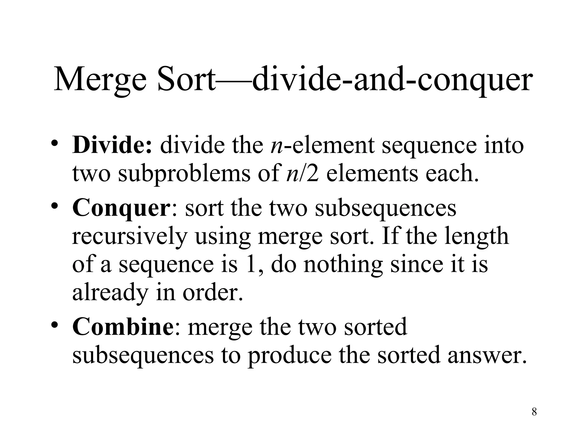 8
Merge Sort—divide-and-conquer
• Divide: divide the n-element sequence into
two subproblems of n/2 elements each.
• Conquer: sort the two subsequences
recursively using merge sort. If the length
of a sequence is 1, do nothing since it is
already in order.
• Combine: merge the two sorted
subsequences to produce the sorted answer.
 