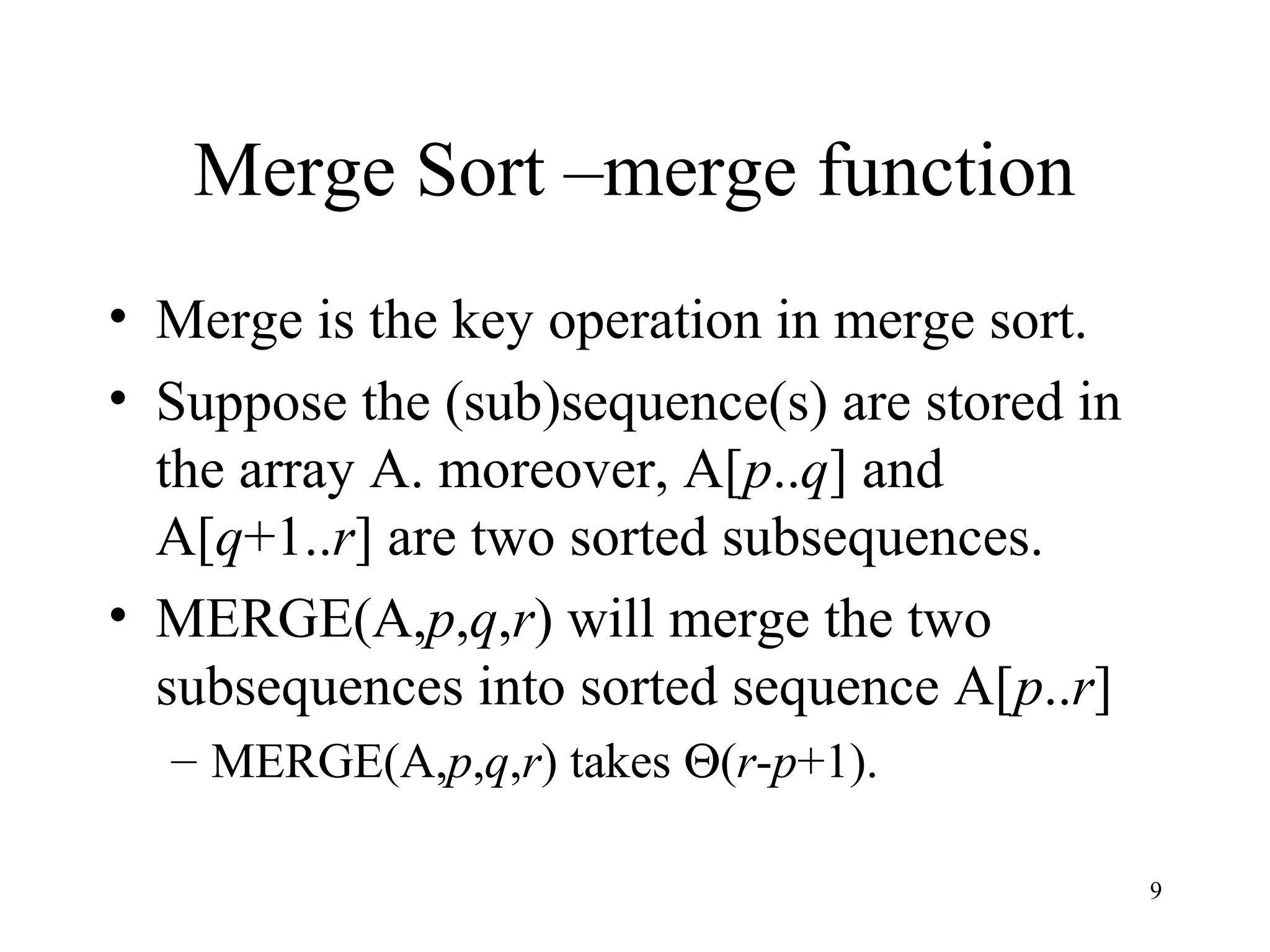 9
Merge Sort –merge function
• Merge is the key operation in merge sort.
• Suppose the (sub)sequence(s) are stored in
the array A. moreover, A[p..q] and
A[q+1..r] are two sorted subsequences.
• MERGE(A,p,q,r) will merge the two
subsequences into sorted sequence A[p..r]
– MERGE(A,p,q,r) takes Θ(r-p+1).
 