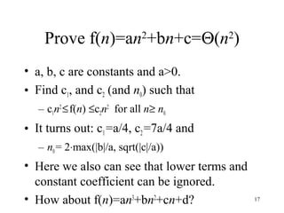 Prove f(n)=an2
+bn+c=Θ(n2
)
• a, b, c are constants and a>0.
• Find c1, and c2 (and n0) such that
– c1n2
≤f(n) ≤c2n2
for all n≥ n0.
• It turns out: c1=a/4, c2=7a/4 and
– n0= 2⋅max(|b|/a, sqrt(|c|/a))
• Here we also can see that lower terms and
constant coefficient can be ignored.
• How about f(n)=an3
+bn2
+cn+d? 17
 