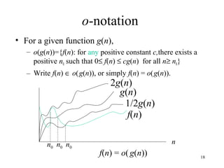 18
o-notation
• For a given function g(n),
– o(g(n))={f(n): for any positive constant c,there exists a
positive n0 such that 0≤ f(n) ≤ cg(n) for all n≥ n0}
– Write f(n) ∈ o(g(n)), or simply f(n) = o(g(n)).
2g(n)
f(n) = o(g(n))
nn0
g(n)
f(n)
1/2g(n)
n0 n0
 