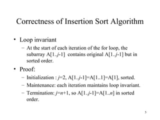 5
Correctness of Insertion Sort Algorithm
• Loop invariant
– At the start of each iteration of the for loop, the
subarray A[1..j-1] contains original A[1..j-1] but in
sorted order.
• Proof:
– Initialization : j=2, A[1..j-1]=A[1..1]=A[1], sorted.
– Maintenance: each iteration maintains loop invariant.
– Termination: j=n+1, so A[1..j-1]=A[1..n] in sorted
order.
 