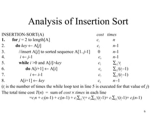 6
Analysis of Insertion Sort
INSERTION-SORT(A) cost times
1. for j = 2 to length[A] c1 n
2. do key ← A[j] c2 n-1
3. //insert A[j] to sorted sequence A[1..j-1] 0 n-1
4. i ← j-1 c4 n-1
5. while i >0 and A[i]>key c5 ∑j=2
n
tj
6. do A[i+1] ← A[i] c6 ∑j=2
n
(tj–1)
7. i ← i-1 c7 ∑j=2
n
(tj–1)
8. A[i+1] ← key c8 n–1
(tj is the number of times the while loop test in line 5 is executed for that value of j)
The total time cost T(n) = sum of cost × times in each line
=c1n + c2(n-1) + c4(n-1) + c5∑j=2
n
tj+ c6∑j=2
n
(tj-1)+ c7∑j=2
n
(tj-1)+ c8(n-1)
 