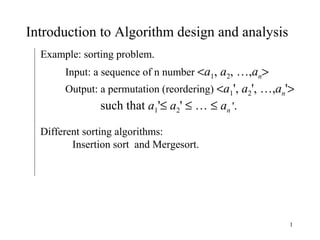 1
Introduction to Algorithm design and analysis
Example: sorting problem.
Input: a sequence of n number <a1, a2, …,an>
Output: a permutation (reordering) <a1', a2', …,an'>
such that a1'≤ a2' ≤ … ≤ an '.
Different sorting algorithms:
Insertion sort and Mergesort.
 