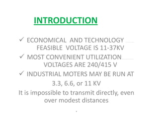 INTRODUCTION
 ECONOMICAL AND TECHNOLOGY ...................
FEASIBLE VOLTAGE IS 11-37KV
 MOST CONVENIENT UTILIZATION…………………………
VOLTAGES ARE 240/415 V
 INDUSTRIAL MOTERS MAY BE RUN AT
3.3, 6.6, or 11 KV
It is impossible to transmit directly, even
over modest distances
.
 