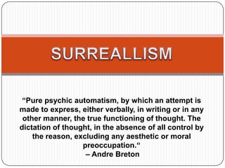 “Pure psychic automatism, by which an attempt is
made to express, either verbally, in writing or in any
other manner, the true functioning of thought. The
dictation of thought, in the absence of all control by
the reason, excluding any aesthetic or moral
preoccupation.“
– Andre Breton
 
