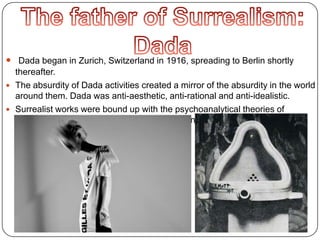  Dada began in Zurich, Switzerland in 1916, spreading to Berlin shortly
thereafter.
 The absurdity of Dada activities created a mirror of the absurdity in the world
around them. Dada was anti-aesthetic, anti-rational and anti-idealistic.
 Surrealist works were bound up with the psychoanalytical theories of
Sigmund Freud relating to the irrational and instinctual drives of the
unconscious.
 