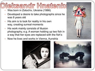 • Was born in Zolochiv, Ukraine (1986)
• Developed a desire to take photographs since he
was 8 years old
• His aim is to look for reality in his own
way, creating surreal moments
• His work mainly consists of illusion
photography, e.g. A woman holding up two fish in
a way that her eyes are replaced with the fish’s
• Now he lives and works in Vienna, Aunstria
 