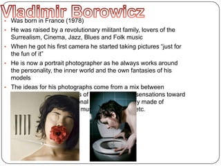 • Was born in France (1978)
• He was raised by a revolutionary militant family, lovers of the
Surrealism, Cinema, Jazz, Blues and Folk music
• When he got his first camera he started taking pictures “just for
the fun of it”
• He is now a portrait photographer as he always works around
the personality, the inner world and the own fantasies of his
models
• The ideas for his photographs come from a mix between
improvisation, my feelings of the moment, my sensations toward
the models... and a personal culture, mythology made of
artistic, cinematographic, musical references, etc.
 