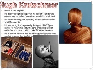 • Based in Los Angeles
• He discovered photography at the age of 13 under the
guidance of his father (photo instrumentation engineer)
• His ideas are conjured-up by my dreams and desires of
what life could be
• He was recognized repeatedly throughout his 22 year
career for his work's enduring (and endearing) use of
metaphor and hand crafted, trick-of-the-eye elements
• He is now an editorial and advertising photographer who
creates imagery that applies to both art and commerce
 