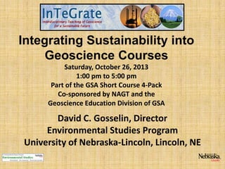 Integrating Sustainability into
Geoscience Courses
Saturday, October 26, 2013
1:00 pm to 5:00 pm
Part of the GSA Short Course 4-Pack
Co-sponsored by NAGT and the
Geoscience Education Division of GSA

David C. Gosselin, Director
Environmental Studies Program
University of Nebraska-Lincoln, Lincoln, NE

 
