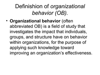Definishion of organizational
behavior (OB).
• Organizational behavior (often
abbreviated OB) is a field of study that
investigates the impact that individuals,
groups, and structure have on behavior
within organizations, for the purpose of
applying such knowledge toward
improving an organization’s effectiveness.

 