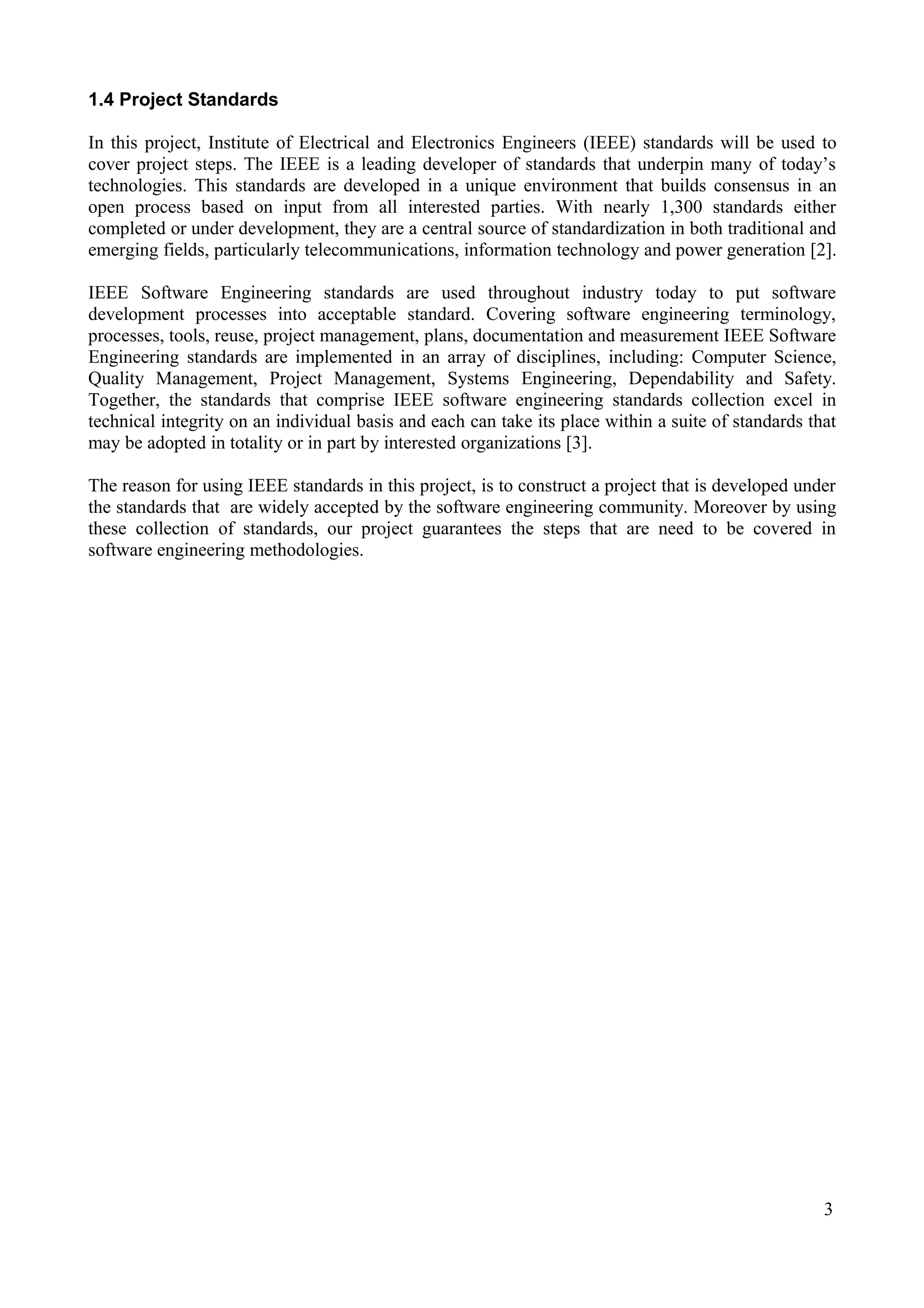 1.4 Project Standards
In this project, Institute of Electrical and Electronics Engineers (IEEE) standards will be used to
cover project steps. The IEEE is a leading developer of standards that underpin many of today’s
technologies. This standards are developed in a unique environment that builds consensus in an
open process based on input from all interested parties. With nearly 1,300 standards either
completed or under development, they are a central source of standardization in both traditional and
emerging fields, particularly telecommunications, information technology and power generation [2].
IEEE Software Engineering standards are used throughout industry today to put software
development processes into acceptable standard. Covering software engineering terminology,
processes, tools, reuse, project management, plans, documentation and measurement IEEE Software
Engineering standards are implemented in an array of disciplines, including: Computer Science,
Quality Management, Project Management, Systems Engineering, Dependability and Safety.
Together, the standards that comprise IEEE software engineering standards collection excel in
technical integrity on an individual basis and each can take its place within a suite of standards that
may be adopted in totality or in part by interested organizations [3].
The reason for using IEEE standards in this project, is to construct a project that is developed under
the standards that are widely accepted by the software engineering community. Moreover by using
these collection of standards, our project guarantees the steps that are need to be covered in
software engineering methodologies.

3

 