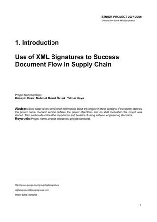 SENIOR PROJECT 2007-2008
(Introduction to the ekoSign project)

1. Introduction
Use of XML Signatures to Success
Document Flow in Supply Chain

Project team members

Hüseyin Çakır, Mehmet Mesut Özışık, Yılmaz Kaya

Abstract:This paper gives some brief information about the project in three sections. First section defines
the project name. Second section defines the project objectives and on what motivation the project was
started. Third section describes the importance and benefits of using software engineering standards.
Keywords:Project name, project objectives, project standards.

http://groups.google.com/group/digitalsignature
digitalsignature@googlegroups.com
PRINT DATE: 05/06/08

1

 