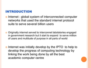 INTRODUCTION


Internet : global system of interconnected computer
networks that used the standard internet protocol
suite to serve several billion users



Originally internet served to interconnet labolatories engaged
in government research but it start to expand to serve million
of users and multitude of purpose in all parts of world



Internet was initially develop by the IPTO to help to
develop the progress of computing technology by
linking the work being done by all the best
academic computer centre

 