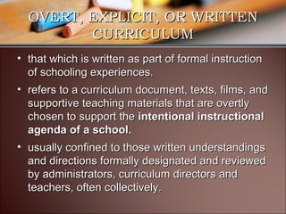 OVERT, EXPLICIT, OR WRITTEN
CURRICULUM
• that which is written as part of formal instruction
of schooling experiences.
• refers to a curriculum document, texts, films, and
supportive teaching materials that are overtly
chosen to support the intentional instructional
agenda of a school.
• usually confined to those written understandings
and directions formally designated and reviewed
by administrators, curriculum directors and
teachers, often collectively.

 