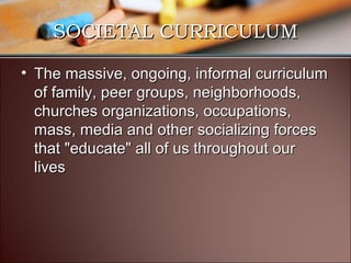 SOCIETAL CURRICULUM
• The massive, ongoing, informal curriculum
of family, peer groups, neighborhoods,
churches organizations, occupations,
mass, media and other socializing forces
that "educate" all of us throughout our
lives

 