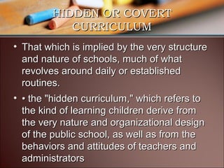 HIDDEN OR COVERT
CURRICULUM
• That which is implied by the very structure
and nature of schools, much of what
revolves around daily or established
routines.
• • the "hidden curriculum," which refers to
the kind of learning children derive from
the very nature and organizational design
of the public school, as well as from the
behaviors and attitudes of teachers and
administrators

 