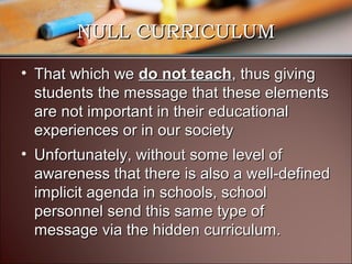 NULL CURRICULUM
• That which we do not teach, thus giving
students the message that these elements
are not important in their educational
experiences or in our society
• Unfortunately, without some level of
awareness that there is also a well-defined
implicit agenda in schools, school
personnel send this same type of
message via the hidden curriculum.

 