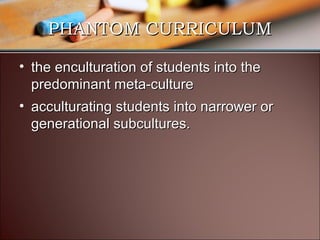 PHANTOM CURRICULUM
• the enculturation of students into the
predominant meta-culture
• acculturating students into narrower or
generational subcultures.

 