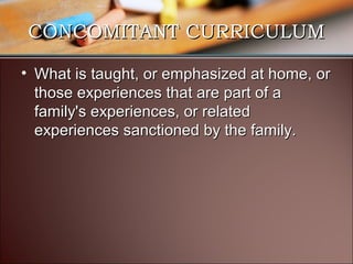 CONCOMITANT CURRICULUM
• What is taught, or emphasized at home, or
those experiences that are part of a
family's experiences, or related
experiences sanctioned by the family.

 