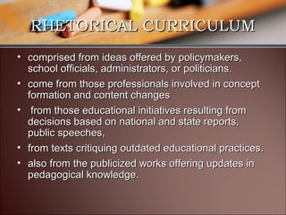 RHETORICAL CURRICULUM
• comprised from ideas offered by policymakers,
school officials, administrators, or politicians.
• come from those professionals involved in concept
formation and content changes
• from those educational initiatives resulting from
decisions based on national and state reports,
public speeches,
• from texts critiquing outdated educational practices.
• also from the publicized works offering updates in
pedagogical knowledge.

 