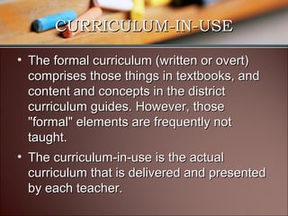 CURRICULUM-IN-USE
• The formal curriculum (written or overt)
comprises those things in textbooks, and
content and concepts in the district
curriculum guides. However, those
"formal" elements are frequently not
taught.
• The curriculum-in-use is the actual
curriculum that is delivered and presented
by each teacher.

 