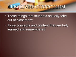 RECEIVED CURRICULUM
• Those things that students actually take
out of classroom;
• those concepts and content that are truly
learned and remembered

 