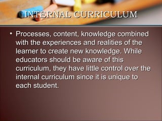 INTERNAL CURRICULUM
• Processes, content, knowledge combined
with the experiences and realities of the
learner to create new knowledge. While
educators should be aware of this
curriculum, they have little control over the
internal curriculum since it is unique to
each student.

 