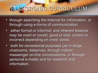 ELECTRONIC CURRICULUM
• through searching the Internet for information, or
through using e-forms of communication.
• either formal or informal, and inherent lessons
may be overt or covert, good or bad, correct or
incorrect depending on ones' views.
• both for recreational purposes (as in blogs,
chatrooms, listserves, through instant
messenger on-line conversations, or through
personal e-mails) and for research and
information,

 