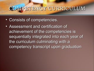 COMPETENCY CURRICULUM
• Consists of competencies.
• Assessment and certification of
achievement of the competencies is
sequentially integrated into each year of
the curriculum culminating with a
competency transcript upon graduation

 