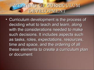 MEANING OF CURRICULUM
DEVELOPMENT
• Curriculum development is the process of
deciding what to teach and learn, along
with the considerations needed to make
such decisions. It includes aspects such
as tasks, roles, expectations, resources,
time and space, and the ordering of all
these elements to create a curriculum plan
or document

 