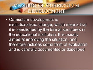 MEANING OF CURRICULUM
DEVELOPMENT
• Curriculum development is
institutionalized change, which means that
it is sanctioned by the formal structures in
the educational institution. It is usually
aimed at improving the situation, and
therefore includes some form of evaluation
and is carefully documented or described

 