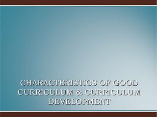 CHARACTERISTICS OF GOOD
CURRICULUM & CURRICULUM
DEVELOPMENT

 