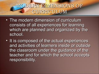 MODERN DIMENSIONS OF
CURRICULUM
• The modern dimension of curriculum
consists of all experiences for learning
which are planned and organized by the
school.
• It is composed of the actual experiences
and activities of learners inside or outside
the classroom under the guidance of the
teacher and for which the school accepts
responsibility.

 