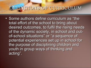 DEFINITIONS OF CURRICULUM
• Some authors define curriculum as “the
total effort of the school to bring about
desired outcomes, to fulfil the rising needs
of the dynamic society, in school and outof-school situations” or “a sequence of
potential experiences set up in school for
the purpose of disciplining children and
youth in group ways of thinking and
acting”.

 